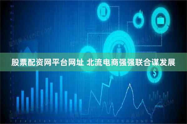 股票配资网平台网址 北流电商强强联合谋发展