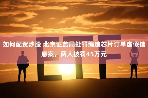 如何配资炒股 北京证监局处罚编造芯片订单虚假信息案，两人被罚45万元