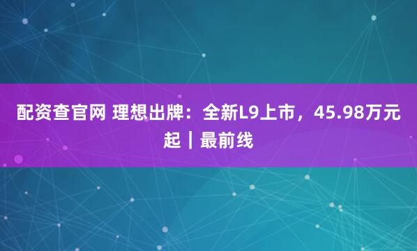 配资查官网 理想出牌：全新L9上市，45.98万元起｜最前线