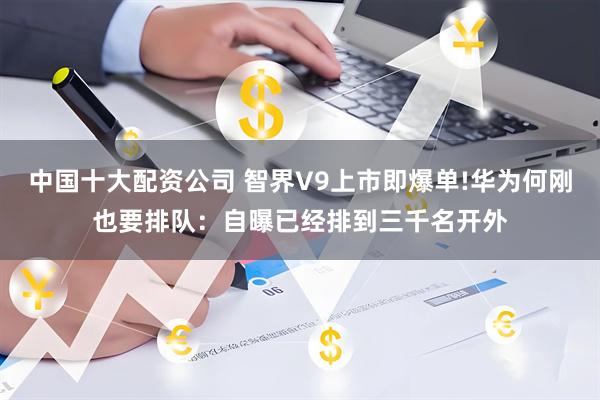 中国十大配资公司 智界V9上市即爆单!华为何刚也要排队：自曝已经排到三千名开外