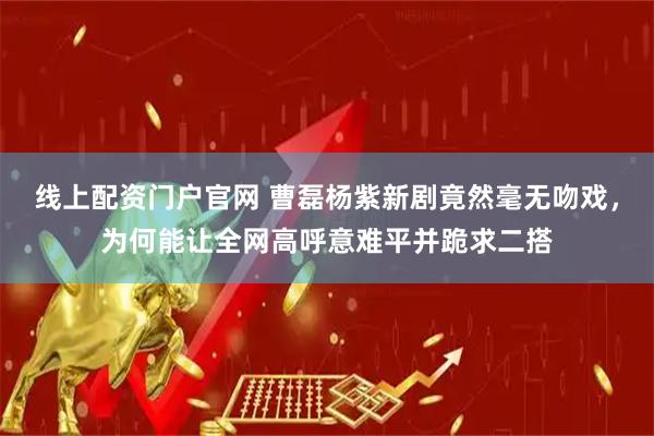 线上配资门户官网 曹磊杨紫新剧竟然毫无吻戏，为何能让全网高呼意难平并跪求二搭