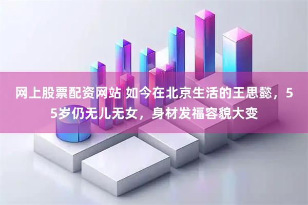 网上股票配资网站 如今在北京生活的王思懿，55岁仍无儿无女，身材发福容貌大变