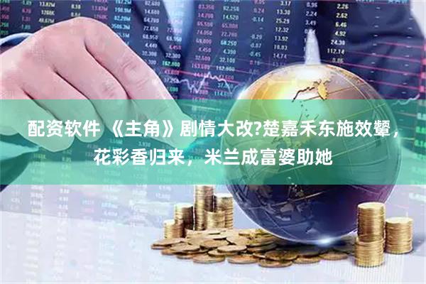 配资软件 《主角》剧情大改?楚嘉禾东施效颦，花彩香归来，米兰成富婆助她