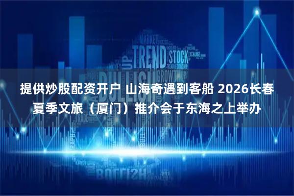 提供炒股配资开户 山海奇遇到客船 2026长春夏季文旅（厦门）推介会于东海之上举办