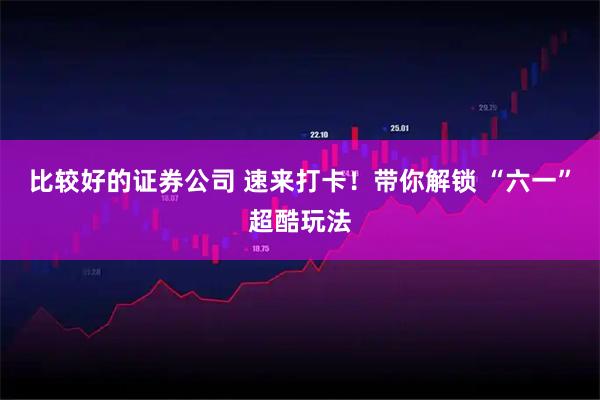 比较好的证券公司 速来打卡！带你解锁 “六一”超酷玩法
