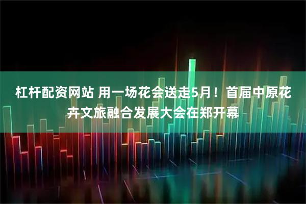 杠杆配资网站 用一场花会送走5月！首届中原花卉文旅融合发展大会在郑开幕