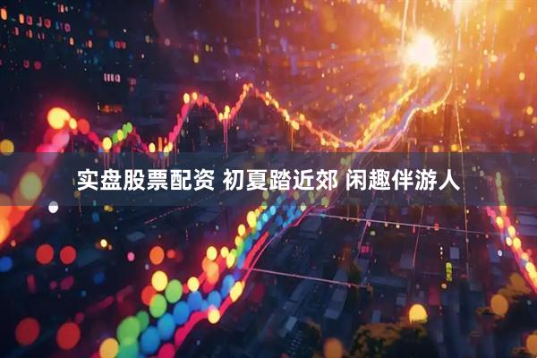 实盘股票配资 初夏踏近郊 闲趣伴游人