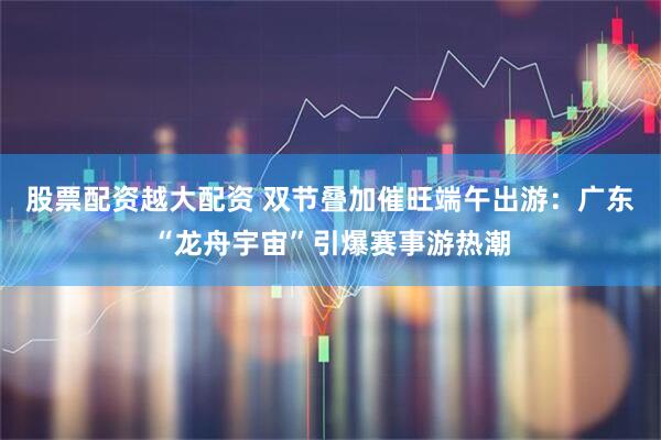 股票配资越大配资 双节叠加催旺端午出游：广东“龙舟宇宙”引爆赛事游热潮