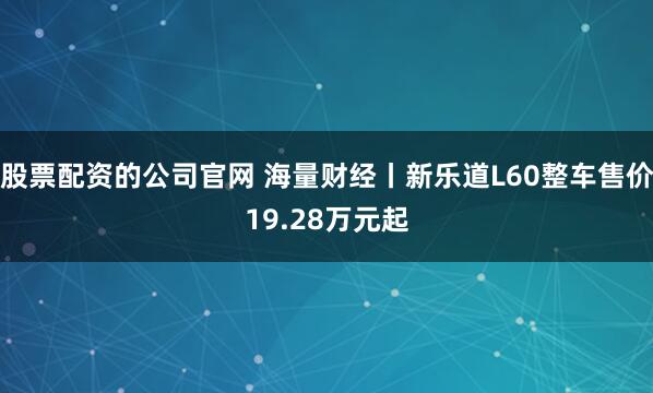 股票配资的公司官网 海量财经丨新乐道L60整车售价19.28万元起