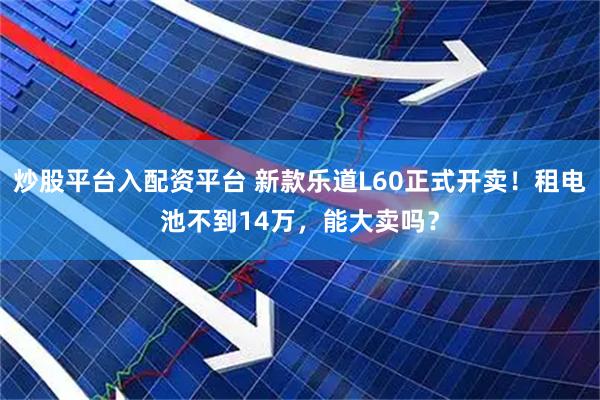 炒股平台入配资平台 新款乐道L60正式开卖！租电池不到14万，能大卖吗？
