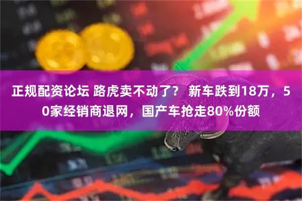正规配资论坛 路虎卖不动了？ 新车跌到18万，50家经销商退网，国产车抢走80%份额