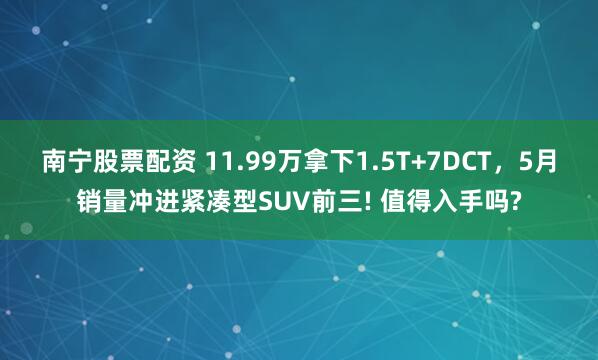 南宁股票配资 11.99万拿下1.5T+7DCT，5月销量冲进紧凑型SUV前三! 值得入手吗?