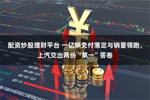 配资炒股理财平台 一亿辆交付落定与销量领跑，上汽交出两份“第一”答卷